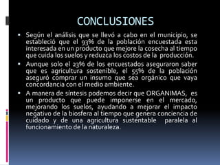 CONCLUSIONES
 Según el análisis que se llevó a cabo en el municipio, se
  estableció que el 93% de la población encuestada esta
  interesada en un producto que mejore la cosecha al tiempo
  que cuida los suelos y reduzca los costos de la producción.
 Aunque solo el 23% de los encuestados aseguraron saber
  que es agricultura sostenible, el 55% de la población
  aseguró comprar un insumo que sea orgánico que vaya
  concordancia con el medio ambiente.
 A manera de síntesis podemos decir que ORGANIMAS, es
  un producto que puede imponerse en el mercado,
  mejorando los suelos, ayudando a mejorar el impacto
  negativo de la biosfera al tiempo que genera conciencia de
  cuidado y de una agricultura sustentable paralela al
  funcionamiento de la naturaleza.
 