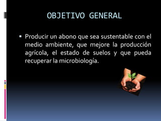 OBJETIVO GENERAL

 Producir un abono que sea sustentable con el
  medio ambiente, que mejore la producción
  agrícola, el estado de suelos y que pueda
  recuperar la microbiología.
 