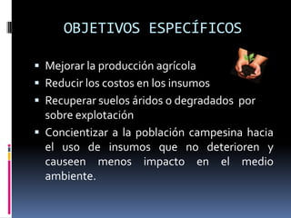 OBJETIVOS ESPECÍFICOS

 Mejorar la producción agrícola
 Reducir los costos en los insumos
 Recuperar suelos áridos o degradados por
  sobre explotación
 Concientizar a la población campesina hacia
  el uso de insumos que no deterioren y
  causeen menos impacto en el medio
  ambiente.
 