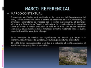 MARCO REFERENCIAL
 MARCO CONTEXTUAL
 El municipio de Pitalito está localizado en la zona sur del Departamento del
 Huila, se ha proyectado como el centro de desarrollo del Sur Colombiano; sus
 principales generadores de ingresos son el sector Agropecuario, el Comercio
 informal y la Prestación de Servicios. Además se ha considerado a este municipio
 como el primer y mayor productor de café en el País, con 11.700 hectáreas
 sembradas; se producen productos frutales de clima frío moderado entre los cuales
 están: la Granadilla, Mora, Lulo y Golupa.

 En el municipio de Pitalito, son significativos los aportes que hacen a la
 economía, las actividades de ganadería, avicultura, porcicultura y piscicultura.
 El 11,8% de los establecimientos se dedica a la industria; el 52,7% a comercio; el
 27,4% a servicios y el 8,2% a otra actividad.
 