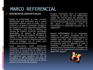 MARCO REFERENCIAL
   REFERENTES CONCEPTUALES                       Aunque esenciales para la agricultura
                                                  moderna, el abuso de los fertilizantes
                                                  puede ser nocivo para las plantas, los
    Desde la antigüedad se usan muchos            cultivos y el suelo. Además, la lixiviación de
    fertilizantes que contienen uno o varios      los nutrientes puede causar contaminación
    elementos valiosos para el suelo. Así, el     del agua y alteraciones como la
    estiércol y el guano contienen nitrógeno,     eutrofización o desarrollo excesivo de la
    los huesos contienen pequeñas cantidades      vegetación.
    de nitrógeno y son ricos en fósforo, las
    cenizas de madera encierran cantidades
    apreciables de potasio (la proporción         abonos ORGANIMAS Es un mejorador
    depende del tipo de madera). El trébol, la    orgánico de suelos, resultado de una
    alfalfa y otras leguminosas se intercalan     mezcla de materiales de origen orgánico y
    con otras especies en un régimen rotativo y   vegetal que han sido sometidos a un
    luego se trabajan con el arado para           proceso de compostaje y maduración, es
    enriquecer el suelo en nitrógeno.             un producto para ser aplicado al suelo e
    Suele describirse como fertilizante           impactar      positivamente      todas    las
    completo cualquiera que contenga los tres     características fisicoquímicas y biorgánicas
    elementos; la composición se codifica con     de este, lo cual mejorará el crecimiento y el
    ayuda de tres números. Así, un 5-8-7 es un    desarrollo vegetal.
    abono (por lo general preparado en polvo o
    en gránulos) que contiene un 5% de
    nitrógeno, un 8% de fósforo (calculado en
    forma de pentóxido de fósforo) y un 7% de
    potasio (como óxido de potasio).
 