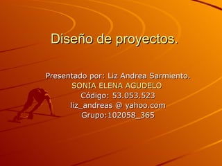 Diseño de proyectos.

Presentado por: Liz Andrea Sarmiento.
       SONIA ELENA AGUDELO
          Código: 53.053.523
      liz_andreas @ yahoo.com
          Grupo:102058_365
 