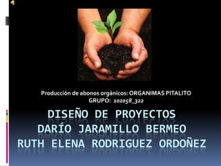 Producción de abonos orgánicos: ORGANIMAS PITALITO
                    GRUPO: 102058_322

     DISEÑO DE PROYECTOS
   DARÍO JARAMILLO BERMEO
RUTH ELENA RODRIGUEZ ORDOÑEZ
 