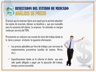 RESULTADOS DEL ESTUDIO DE MERCADO


El precio que la empresa fijará será aquel que le permita absorber
los costos de inversión, obtener un beneficio y que sea razonable
para la economía del cliente. La empresa ha estimado un margen
medio por servicio del 70%.

Previamente se realizara una reunión de inicio del trabajo donde se
le dará a conocer al cliente la siguiente información :

   Los precios aplicables por hora de trabajo y por servicios de
    mantenimientos preventivos (cambio de aceites, filtros,
    etc.).

   Especificaciones donde se le informa al cliente que este
    sólo queda obligado a pagar por la ejecución del trabajo,
    tiempo y precio convenido.
 