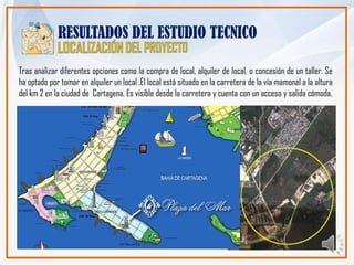 RESULTADOS DEL ESTUDIO TECNICO

Tras analizar diferentes opciones como la compra de local, alquiler de local, o concesión de un taller. Se
ha optado por tomar en alquiler un local .El local está situado en la carretera de la vía mamonal a la altura
del km 2 en la ciudad de Cartagena. Es visible desde la carretera y cuenta con un acceso y salida cómoda.
 