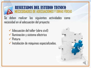 RESULTADOS DEL ESTUDIO TECNICO

Se deben realizar las siguientes actividades como
necesidad en al adecuación del proyecto:

    Adecuación del taller (obra civil)
    Iluminación y sistema eléctrico
    Pintura
    Instalación de máquinas especializadas.
 