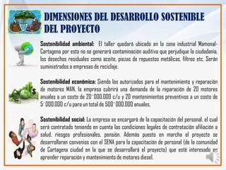 DIMENSIONES DEL DESARROLLO SOSTENIBLE
 DEL PROYECTO
Sostenibilidad ambiental: El taller quedará ubicado en la zona industrial Mamonal-
Cartagena por esto no se generará contaminación auditiva que perjudique la ciudadanía,
los desechos residuales como aceite, piezas de repuestos metálicas, filtros etc. Serán
suministrados a empresas de reciclaje.

Sostenibilidad económica: Siendo los autorizados para el mantenimiento y reparación
de motores MAN, la empresa cubrirá una demanda de la reparación de 20 motores
anuales a un costo de 20´000.000 c/u y 20 mantenimientos preventivos a un costo de
5´000.000 c/u para un total de 500´000.000 anuales.

Sostenibilidad social: La empresa se encargará de la capacitación del personal, el cual
será contratado teniendo en cuenta las condiciones legales de contratación afiliación a
salud, riesgos profesionales, pensión. Además puesto en marcha el proyecto se
desarrollaran convenios con el SENA para la capacitación de personal (de la comunidad
de Cartagena ciudad en la que se desarrollará el proyecto) que esté interesado en
aprender reparación y mantenimiento de motores diesel.
 
