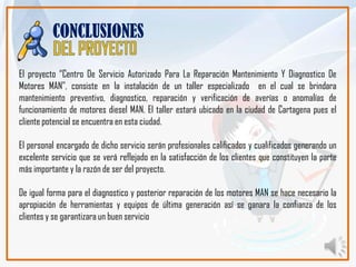 CONCLUSIONES

El proyecto “Centro De Servicio Autorizado Para La Reparación Mantenimiento Y Diagnostico De
Motores MAN”, consiste en la instalación de un taller especializado en el cual se brindara
mantenimiento preventivo, diagnostico, reparación y verificación de averías o anomalías de
funcionamiento de motores diesel MAN. El taller estará ubicado en la ciudad de Cartagena pues el
cliente potencial se encuentra en esta ciudad.

El personal encargado de dicho servicio serán profesionales calificados y cualificados generando un
excelente servicio que se verá reflejado en la satisfacción de los clientes que constituyen la parte
más importante y la razón de ser del proyecto.

De igual forma para el diagnostico y posterior reparación de los motores MAN se hace necesario la
apropiación de herramientas y equipos de última generación así se ganara la confianza de los
clientes y se garantizara un buen servicio
 