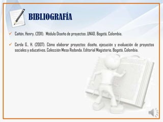 BIBLIOGRAFÍA
 Cañón, Henry. (2011). Módulo Diseño de proyectos .UNAD. Bogotá, Colombia.

 Cerda G., H. (2007). Cómo elaborar proyectos: diseño, ejecución y evaluación de proyectos
  sociales y educativos. Colección Mesa Redonda. Editorial Magisterio. Bogotá, Colombia.
 