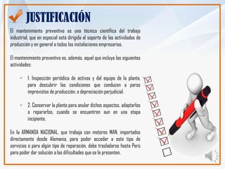 JUSTIFICACIÓN
El mantenimiento preventivo es una técnica científica del trabajo
industrial, que en especial está dirigida al soporte de las actividades de
producción y en general a todas las instalaciones empresarias.

El mantenimiento preventivo es, además, aquel que incluye las siguientes
actividades:

         1. Inspección periódica de activos y del equipo de la planta,
         para descubrir las condiciones que conducen a paros
         imprevistos de producción, o depreciación perjudicial.

         2. Conservar la planta para anular dichos aspectos, adaptarlos
         o repararlos, cuando se encuentren aun en una etapa
         incipiente.

En la ARMANDA NACIONAL, que trabaja con motores MAN, importados
directamente desde Alemania, para poder acceder a este tipo de
servicios o para algún tipo de reparación, debe trasladarse hasta Perú
para poder dar solución a las dificultades que se le presenten.
 