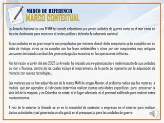 MARCO DE REFERENCIA


La Armada Nacional es una FFMM del estado colombiano que posee unidades de guerra tanto en el mar como en
los ríos destinados para mantener el orden publico y defender la soberanía nacional.

Estas unidades en su gran mayoría son propulsadas por motores diesel; dicha maquinaria ya ha cumplido con su
ciclo de trabajo, otras ya no cumplen con las leyes ambientales y otras por ser maquinarias muy antiguas
consumen demasiado combustible generando gastos excesivos en las operaciones militares .

Por tal razón a partir del año 2002 La Armada ha iniciado una re-potenciación y modernización de sus unidades
de mar y fluviales, dentro de las cuales incluye el mejoramiento de la parte de ingeniería con la adquisición de
motores con nuevas tecnologías .

Los motores que se han adquirido son de la marca MAN de origen Alemán; el problema radica que los motores a
medida que son operados; el fabricante determina realizar ciertas actividades especificas para preservar la
vida útil de la maquina, y en Colombia no existe, ni el lugar adecuado, ni el personal calificado para realizar estos
mantenimientos.

A raíz de lo anterior la Armada se ve en la necesidad de contratar a empresas en el exterior para realizar
dichas actividades y así generando un alto gasto en el presupuesto para las unidades de guerra.
 