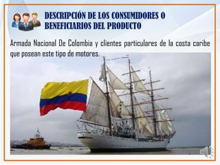 DESCRIPCIÓN DE LOS CONSUMIDORES O
            BENEFICIARIOS DEL PRODUCTO
Armada Nacional De Colombia y clientes particulares de la costa caribe
que posean este tipo de motores.
 
