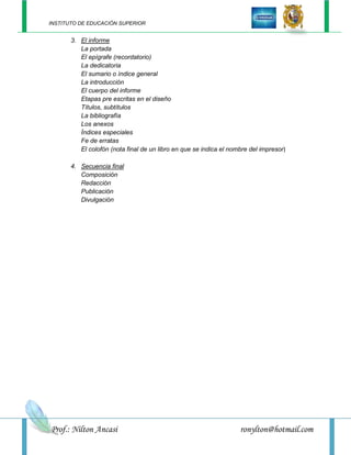 INSTITUTO DE EDUCACIÓN SUPERIOR


       3. El informe
          La portada
          El epígrafe (recordatorio)
          La dedicatoria
          El sumario o índice general
          La introducción
          El cuerpo del informe
          Etapas pre escritas en el diseño
          Títulos, subtítulos
          La bibliografía
          Los anexos
          Índices especiales
          Fe de erratas
          El colofón (nota final de un libro en que se indica el nombre del impresor)

       4. Secuencia final
          Composición
          Redacción
          Publicación
          Divulgación




Prof.: Nilton Ancasi                                                ronylton@hotmail.com
 