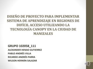 DISEÑO DE PROYECTO PARA IMPLEMENTAR
SISTEMA DE APRENDIZAJE EN REGIONES DE
DIFÍCIL ACCESO UTILIZANDO LA
TECNOLOGÍA CANOPY EN LA CIUDAD DE
MANIZALES
GRUPO 102058_111
ALEXANDER HENAO GUTIERREZ
PABLO ANDRÉS VILLA
RICARDO ANDRÉS PARRA
WILSON HERNÁN SALAZAR
 