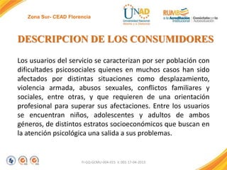 Zona Sur- CEAD Florencia

DESCRIPCION DE LOS CONSUMIDORES
Los usuarios del servicio se caracterizan por ser población con
dificultades psicosociales quienes en muchos casos han sido
afectados por distintas situaciones como desplazamiento,
violencia armada, abusos sexuales, conflictos familiares y
sociales, entre otras, y que requieren de una orientación
profesional para superar sus afectaciones. Entre los usuarios
se encuentran niños, adolescentes y adultos de ambos
géneros, de distintos estratos socioeconómicos que buscan en
la atención psicológica una salida a sus problemas.

FI-GQ-GCMU-004-015 V. 001-17-04-2013

 