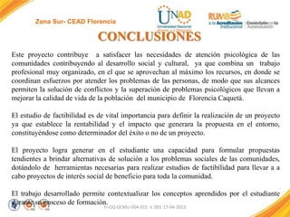 Zona Sur- CEAD Florencia

CONCLUSIONES
Este proyecto contribuye a satisfacer las necesidades de atención psicológica de las
comunidades contribuyendo al desarrollo social y cultural, ya que combina un trabajo
profesional muy organizado, en el que se aprovechan al máximo los recursos, en donde se
coordinan esfuerzos por atender los problemas de las personas, de modo que sus alcances
permiten la solución de conflictos y la superación de problemas psicológicos que llevan a
mejorar la calidad de vida de la población del municipio de Florencia Caquetá.
El estudio de factibilidad es de vital importancia para definir la realización de un proyecto
ya que establece la rentabilidad y el impacto que generara la propuesta en el entorno,
constituyéndose como determinador del éxito o no de un proyecto.
El proyecto logra generar en el estudiante una capacidad para formular propuestas
tendientes a brindar alternativas de solución a los problemas sociales de las comunidades,
dotándolo de herramientas necesarias para realizar estudios de factibilidad para llevar a a
cabo proyectos de interés social de beneficio para toda la comunidad.
El trabajo desarrollado permite contextualizar los conceptos aprendidos por el estudiante
durante su proceso de formación.
FI-GQ-GCMU-004-015 V. 001-17-04-2013

 