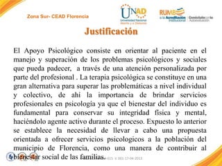 Zona Sur- CEAD Florencia

Justificación
El Apoyo Psicológico consiste en orientar al paciente en el
manejo y superación de los problemas psicológicos y sociales
que pueda padecer, a través de una atención personalizada por
parte del profesional . La terapia psicológica se constituye en una
gran alternativa para superar las problemáticas a nivel individual
y colectivo, de ahí la importancia de brindar servicios
profesionales en psicología ya que el bienestar del individuo es
fundamental para conservar su integridad física y mental,
haciéndolo agente activo durante el proceso. Expuesto lo anterior
se establece la necesidad de llevar a cabo una propuesta
orientada a ofrecer servicios psicologicos a la población del
municipio de Florencia, como una manera de contribuir al
bienestar social de las FI-GQ-GCMU-004-015 V. 001-17-04-2013
familias.

 