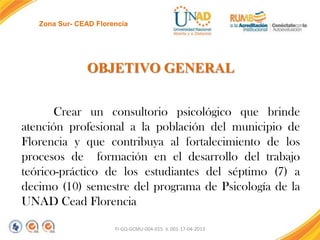 Zona Sur- CEAD Florencia

OBJETIVO GENERAL
Crear un consultorio psicológico que brinde
atención profesional a la población del municipio de
Florencia y que contribuya al fortalecimiento de los
procesos de formación en el desarrollo del trabajo
teórico-práctico de los estudiantes del séptimo (7) a
decimo (10) semestre del programa de Psicología de la
UNAD Cead Florencia
FI-GQ-GCMU-004-015 V. 001-17-04-2013

 