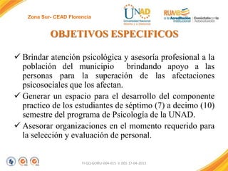 Zona Sur- CEAD Florencia

OBJETIVOS ESPECIFICOS
 Brindar atención psicológica y asesoría profesional a la
población del municipio brindando apoyo a las
personas para la superación de las afectaciones
psicosociales que los afectan.
 Generar un espacio para el desarrollo del componente
practico de los estudiantes de séptimo (7) a decimo (10)
semestre del programa de Psicología de la UNAD.
 Asesorar organizaciones en el momento requerido para
la selección y evaluación de personal.

FI-GQ-GCMU-004-015 V. 001-17-04-2013

 