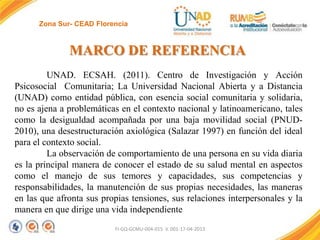 Zona Sur- CEAD Florencia

MARCO DE REFERENCIA
UNAD. ECSAH. (2011). Centro de Investigación y Acción
Psicosocial Comunitaria; La Universidad Nacional Abierta y a Distancia
(UNAD) como entidad pública, con esencia social comunitaria y solidaria,
no es ajena a problemáticas en el contexto nacional y latinoamericano, tales
como la desigualdad acompañada por una baja movilidad social (PNUD2010), una desestructuración axiológica (Salazar 1997) en función del ideal
para el contexto social.
La observación de comportamiento de una persona en su vida diaria
es la principal manera de conocer el estado de su salud mental en aspectos
como el manejo de sus temores y capacidades, sus competencias y
responsabilidades, la manutención de sus propias necesidades, las maneras
en las que afronta sus propias tensiones, sus relaciones interpersonales y la
manera en que dirige una vida independiente
FI-GQ-GCMU-004-015 V. 001-17-04-2013

 