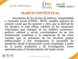 Zona Sur- CEAD Florencia

MARCO CONTEXTUAL
Incremento de los niveles de pobreza, marginalidad
y exclusión social (CEPAL. 2010), aunados aspectos de
carácter social que los generan y otros que se derivan de
los mismos; lo cual refleja cambios en las estructuras
relacionales que emergen en los ámbitos económico,
político, cultural y social, convirtiéndose en un reto
institucional: contribuir a la superación de las crisis
sociales que se presentan en los diversos grupos
poblacionales y por consiguiente la necesidad de
atenderlas desde la proyección social constituida a partir
de la acción académica y de investigación, como
aportantes para el fortalecimiento del tejido social.
FI-GQ-GCMU-004-015 V. 001-17-04-2013

 