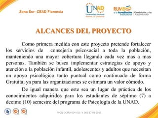 Zona Sur- CEAD Florencia

ALCANCES DEL PROYECTO
Como primera medida con este proyecto pretende fortalecer
los servicios de consejería psicosocial a toda la población,
manteniendo una mayor cobertura llegando cada vez mas a mas
personas. También se busca implementar estrategias de apoyo y
atención a la población infantil, adolescentes y adultos que necesitan
un apoyo psicológico tanto puntual como continuado de forma
Gratuita; ya para las organizaciones se estimara un valor cómodo.
De igual manera que este sea un lugar de práctica de los
conocimientos adquiridos para los estudiantes de séptimo (7) a
decimo (10) semestre del programa de Psicología de la UNAD.
FI-GQ-GCMU-004-015 V. 001-17-04-2013

 