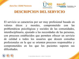 Zona Sur- CEAD Florencia

DESCRIPCION DEL SERVICIO
El servicio se caracteriza por ser muy profesional basado en
valores éticos y morales, comprometido con las
problemáticas psicológicas y sociales de las comunidades,
interdisciplinario, ajustado a las necesidades de las personas,
con procesos establecidos que permiten ofrecer un servicio
de calidad a todos los usuarios que deseen consultas
profesionales en la que se orienten procesos responsables y
comprometidos en los que los pacientes superen sus
dificultades.
FI-GQ-GCMU-004-015 V. 001-17-04-2013

 