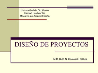 DISEÑO DE PROYECTOS M.C. Ruth N. Hamasaki Gálvez Universidad de Occidente Unidad Los Mochis Maestría en Administración 