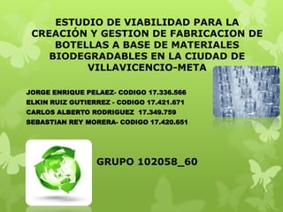 ESTUDIO DE VIABILIDAD PARA LA
CREACIÓN Y GESTION DE FABRICACION DE
BOTELLAS A BASE DE MATERIALES
BIODEGRADABLES EN LA CIUDAD DE
VILLAVICENCIO-META
JORGE ENRIQUE PELAEZ- CODIGO 17.336.566
ELKIN RUIZ GUTIERREZ - CODIGO 17.421.671
CARLOS ALBERTO RODRIGUEZ 17.349.759

SEBASTIAN REY MORERA- CODIGO 17.420.651

GRUPO 102058_60

 