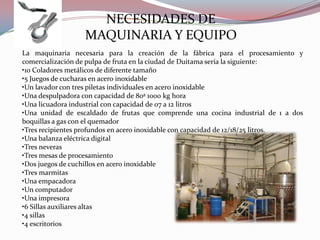 NECESIDADES DE
                  MAQUINARIA Y EQUIPO
La maquinaria necesaria para la creación de la fábrica para el procesamiento y
comercialización de pulpa de fruta en la ciudad de Duitama sería la siguiente:
•10 Coladores metálicos de diferente tamaño
•5 Juegos de cucharas en acero inoxidable
•Un lavador con tres piletas individuales en acero inoxidable
•Una despulpadora con capacidad de 80ª 1000 kg hora
•Una licuadora industrial con capacidad de 07 a 12 litros
•Una unidad de escaldado de frutas que comprende una cocina industrial de 1 a dos
boquillas a gas con el quemador
•Tres recipientes profundos en acero inoxidable con capacidad de 12/18/25 litros.
•Una balanza eléctrica digital
•Tres neveras
•Tres mesas de procesamiento
•Dos juegos de cuchillos en acero inoxidable
•Tres marmitas
•Una empacadora
•Un computador
•Una impresora
•6 Sillas auxiliares altas
•4 sillas
•4 escritorios
 