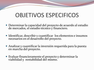 OBJETIVOS ESPECIFICOS
 Determinar la capacidad del proyecto de acuerdo al estudio
  de mercados, el estudio técnico y financiero.

 Identificar, describir y cuantificar los elementos e insumos
  necesarios en el desarrollo del proyecto.

 Analizar y cuantificar la inversión requerida para la puesta
  en marcha del proyecto.

 Evaluar financieramente el proyecto y determinar la
  viabilidad y rentabilidad del mismo.
 
