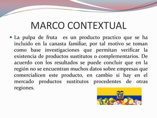 MARCO CONTEXTUAL
 La pulpa de fruta   es un producto practico que se ha
 incluido en la canasta familiar, por tal motivo se toman
 como base investigaciones que permitan verificar la
 existencia de productos sustitutos o complementarios. De
 acuerdo con los resultados se puede concluir que en la
 región no se encuentran muchos datos sobre empresas que
 comercialicen este producto, en cambio si hay en el
 mercado productos sustitutos procedentes de otras
 regiones.
 