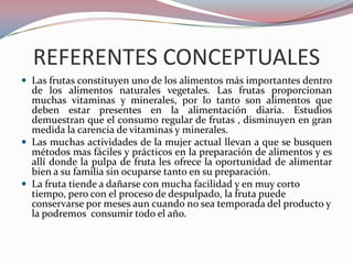 REFERENTES CONCEPTUALES
 Las frutas constituyen uno de los alimentos más importantes dentro
  de los alimentos naturales vegetales. Las frutas proporcionan
  muchas vitaminas y minerales, por lo tanto son alimentos que
  deben estar presentes en la alimentación diaria. Estudios
  demuestran que el consumo regular de frutas , disminuyen en gran
  medida la carencia de vitaminas y minerales.
 Las muchas actividades de la mujer actual llevan a que se busquen
  métodos mas fáciles y prácticos en la preparación de alimentos y es
  allí donde la pulpa de fruta les ofrece la oportunidad de alimentar
  bien a su familia sin ocuparse tanto en su preparación.
 La fruta tiende a dañarse con mucha facilidad y en muy corto
  tiempo, pero con el proceso de despulpado, la fruta puede
  conservarse por meses aun cuando no sea temporada del producto y
  la podremos consumir todo el año.
 