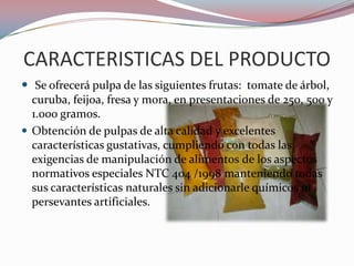 CARACTERISTICAS DEL PRODUCTO
 Se ofrecerá pulpa de las siguientes frutas: tomate de árbol,
  curuba, feijoa, fresa y mora, en presentaciones de 250, 500 y
  1.000 gramos.
 Obtención de pulpas de alta calidad y excelentes
  características gustativas, cumpliendo con todas las
  exigencias de manipulación de alimentos de los aspectos
  normativos especiales NTC 404 /1998 manteniendo todas
  sus características naturales sin adicionarle químicos ni
  persevantes artificiales.
 