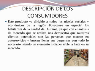 DESCRIPCIÓN DE LOS
             CONSUMIDORES
 Este producto va dirigido a todos los niveles sociales y
 económicos de la región Boyacense en especial los
 habitantes de la ciudad de Duitama, ya que con el análisis
 de mercado que se realizo nos demuestra que nuestros
 clientes potenciales son las personas que mercan en
 autoservicios y buscan llenar sus despensas con todo lo
 necesario, siendo un elemento indispensable la fruta en su
 mercado.
 
