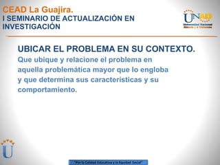 CEAD La Guajira. I SEMINARIO DE ACTUALIZACIÓN EN INVESTIGACIÓN UBICAR EL PROBLEMA EN SU CONTEXTO. Que ubique y relacione el problema en aquella problemática mayor que lo engloba y que determina sus características y su comportamiento.  