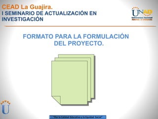 CEAD La Guajira. I SEMINARIO DE ACTUALIZACIÓN EN INVESTIGACIÓN FORMATO PARA LA FORMULACIÓN DEL PROYECTO. 