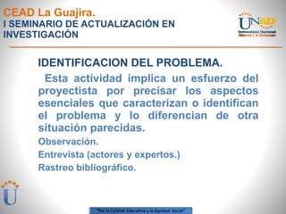 CEAD La Guajira. I SEMINARIO DE ACTUALIZACIÓN EN INVESTIGACIÓN IDENTIFICACION DEL PROBLEMA. Esta actividad implica un esfuerzo del proyectista por precisar los aspectos esenciales que caracterizan o identifican el problema y lo diferencian de otra situación parecidas. Observación. Entrevista (actores y expertos.) Rastreo bibliográfico. 