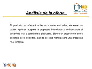 Análisis de la oferta

El producto se ofrecerá a las nombradas entidades, de entre las
cuales, quienes acepten la propuesta financiaran o cofinanciaran el
desarrollo total o parcial de la propuesta. Siendo un proyecto en bien y
beneficio de la sociedad, Siendo de esta manera será una propuesta
muy tentativa.
 