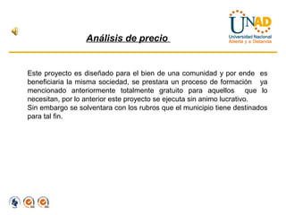 Análisis de precio


Este proyecto es diseñado para el bien de una comunidad y por ende es
beneficiaria la misma sociedad, se prestara un proceso de formación ya
mencionado anteriormente totalmente gratuito para aquellos que lo
necesitan, por lo anterior este proyecto se ejecuta sin animo lucrativo.
Sin embargo se solventara con los rubros que el municipio tiene destinados
para tal fin.
 