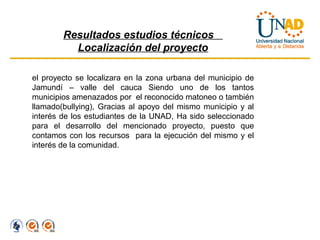 Resultados estudios técnicos
          Localización del proyecto

el proyecto se localizara en la zona urbana del municipio de
Jamundí – valle del cauca Siendo uno de los tantos
municipios amenazados por el reconocido matoneo o también
llamado(bullying), Gracias al apoyo del mismo municipio y al
interés de los estudiantes de la UNAD, Ha sido seleccionado
para el desarrollo del mencionado proyecto, puesto que
contamos con los recursos para la ejecución del mismo y el
interés de la comunidad.
 