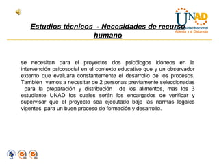 Estudios técnicos - Necesidades de recurso
                    humano


se necesitan para el proyectos dos psicólogos idóneos en la
intervención psicosocial en el contexto educativo que y un observador
externo que evaluara constantemente el desarrollo de los procesos,
También vamos a necesitar de 2 personas previamente seleccionadas
  para la preparación y distribución de los alimentos, mas los 3
estudiante UNAD los cuales serán los encargados de verificar y
supervisar que el proyecto sea ejecutado bajo las normas legales
vigentes para un buen proceso de formación y desarrollo.
 