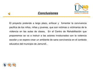 Conclusiones


El proyecto pretende a largo plazo, enfocar y fomentar la convivencia
pacifica de los niños, niñas y jovenes, que son victimas o victimarios de la
violencia en las aulas de clases,      En el Centro de Rehabilitación que
proponemos se va a instruir a las actores involucrados con la violencia
escolar y se espera crear un ambiente de sana convivencia en el contexto
educativo del municipio de Jamundí..
 