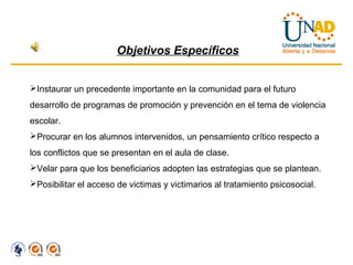 Objetivos Específicos


Instaurar un precedente importante en la comunidad para el futuro
desarrollo de programas de promoción y prevención en el tema de violencia
escolar.
Procurar en los alumnos intervenidos, un pensamiento crítico respecto a
los conflictos que se presentan en el aula de clase.
Velar para que los beneficiarios adopten las estrategias que se plantean.
Posibilitar el acceso de victimas y victimarios al tratamiento psicosocial.
 
