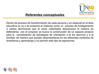 Referentes conceptuales

Dentro de proceso de transformación de cada persona y en especial en el área
educativa se ve o se presenta el matoneo como un proceso de hostigamiento
a ciertos alumnos/as que al verse violentados desconocen la manera de
defenderse, con el proyecto se busca la construcción de un espacio propicio
para la consolidación de estrategias de orientación a la los alumnos y a la
familias, de manera que puedan desempañarse en los diferentes contextos de
enseñanza y aprendizaje y no permitir este tipo de agresiones.
 