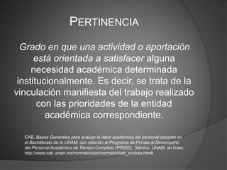 PERTINENCIA
  Grado en que una actividad o aportación
      está orientada a satisfacer alguna
     necesidad académica determinada
 institucionalmente. Es decir, se trata de la
vinculación manifiesta del trabajo realizado
       con las prioridades de la entidad
         académica correspondiente.

  CAB, Bases Generales para evaluar la labor académica del personal docente en
  el Bachillerato de la UNAM, con relación al Programa de Primas al Desempeño
  del Personal Académico de Tiempo Completo (PRIDE), México, UNAM, en línea:
  http://www.cab.unam.mx/normatividad/normatividad_emitida.htm#
 
