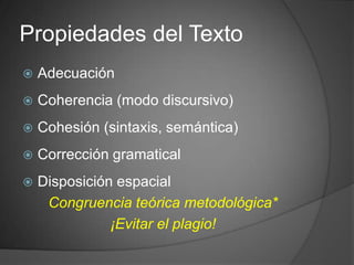Propiedades del Texto
   Adecuación
   Coherencia (modo discursivo)
   Cohesión (sintaxis, semántica)
   Corrección gramatical
   Disposición espacial
     Congruencia teórica metodológica*
               ¡Evitar el plagio!
 