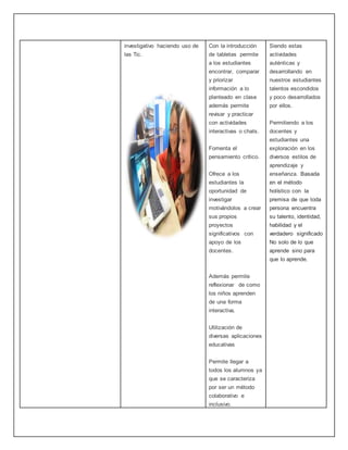 investigativo haciendo uso de
las Tic.
Con la introducción
de tabletas permite
a los estudiantes
encontrar, comparar
y priorizar
información a lo
planteado en clase
además permite
revisar y practicar
con actividades
interactivas o chats.
Fomenta el
pensamiento crítico.
Ofrece a los
estudiantes la
oportunidad de
investigar
motivándolos a crear
sus propios
proyectos
significativos con
apoyo de los
docentes.
Además permite
reflexionar de como
los niños aprenden
de una forma
interactiva.
Utilización de
diversas aplicaciones
educativas
Permite llegar a
todos los alumnos ya
que se caracteriza
por ser un método
colaborativo e
inclusivo.
Siendo estas
actividades
auténticas y
desarrollando en
nuestros estudiantes
talentos escondidos
y poco desarrollados
por ellos.
Permitiendo a los
docentes y
estudiantes una
exploración en los
diversos estilos de
aprendizaje y
enseñanza. Basada
en el método
holístico con la
premisa de que toda
persona encuentra
su talento, identidad,
habilidad y el
verdadero significado
No solo de lo que
aprende sino para
que lo aprende.
 