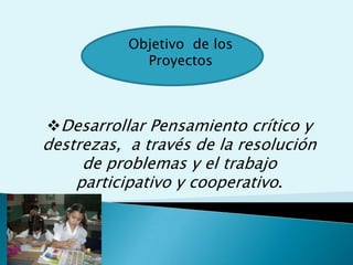 Objetivo  de los ProyectosDesarrollar Pensamiento crítico y destrezas,  a través de la resolución de problemas y el trabajo participativo y cooperativo.  Basado en:Modelo de enseñanza centrado en el estudiante.Desarrollo de destrezas y conocimientos del áreaTareas Ampliadas, Indagación e Investigación.Auténtica Demostración de los AprendizajesPreguntas OrientadorasPlanes de UnidadContenidos del PlanPensamientos de orden SuperiorContextos del Mundo  RealDiferentes estrategias y métodos de evaluación