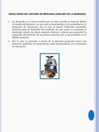 RESULTADOS DEL ESTUDIO DE MERCADO (ANÁLISIS DE LA DEMANDA)
 La demanda es el mayor interés que se tiene cuando se trata de definir
el tamaño del proyecto, ya que esta es insatisfecha en la actualidad en el
municipio de Arauquita; por lo cual se puede evidenciar resultados
positivos para la demanda del producto, ya que según lo analizado el
municipio cuenta con buen comercio interno y externo que permitirá la
expansión del producto de acuerdo al contexto que se desarrollará en su
debido momento.
 Por lo cual se pretende a través de la presente propuesta tener una
demanda satisfecha en productos de pulpa de guanábana en el municipio
de Arauquita.
 